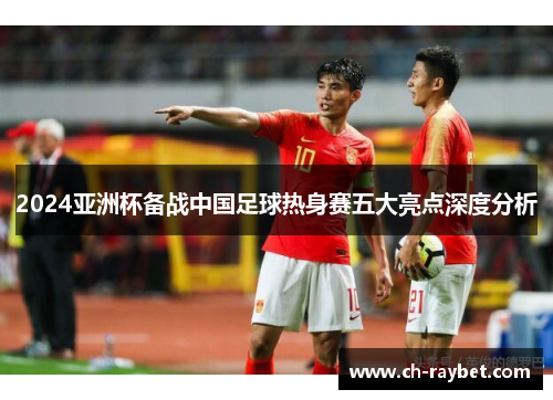 2024亚洲杯备战中国足球热身赛五大亮点深度分析