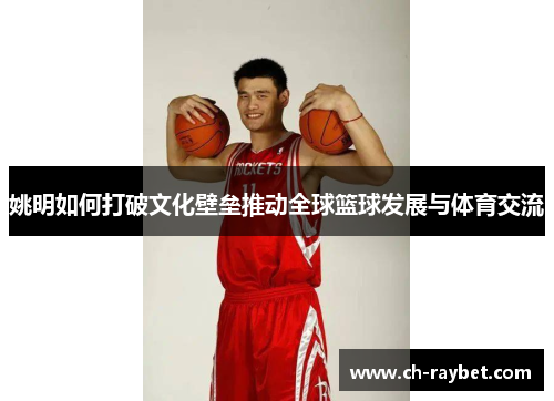 姚明如何打破文化壁垒推动全球篮球发展与体育交流
