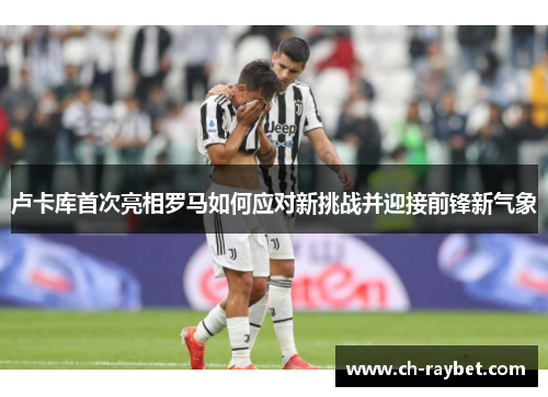 卢卡库首次亮相罗马如何应对新挑战并迎接前锋新气象