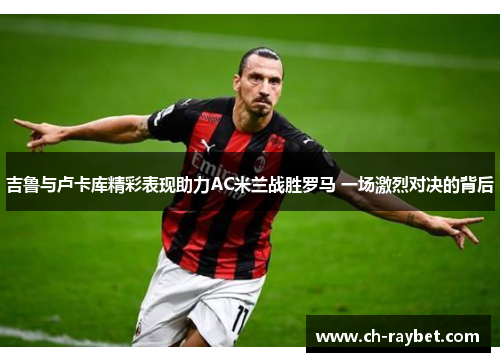 吉鲁与卢卡库精彩表现助力AC米兰战胜罗马 一场激烈对决的背后
