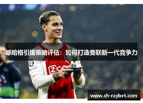 滕哈格引援策略评估：如何打造曼联新一代竞争力