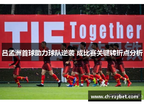 吕孟洲首球助力球队逆袭 成比赛关键转折点分析